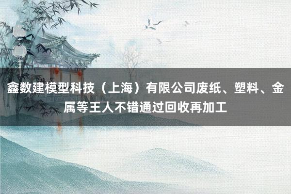 鑫数建模型科技（上海）有限公司废纸、塑料、金属等王人不错通过回收再加工